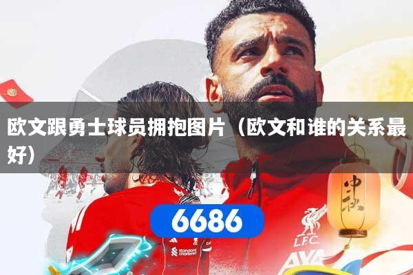 欧文跟勇士球员拥抱图片（欧文和谁的关系最好）