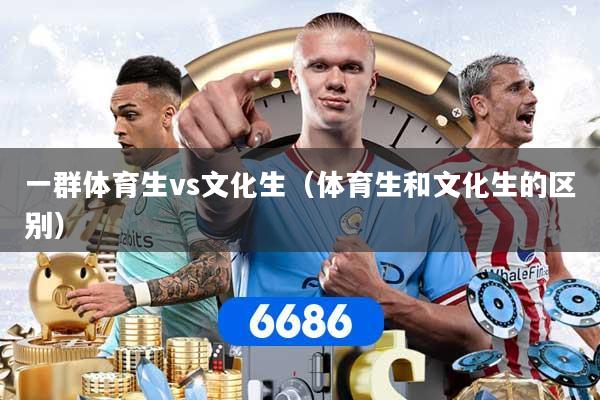 一群体育生vs文化生（体育生和文化生的区别）